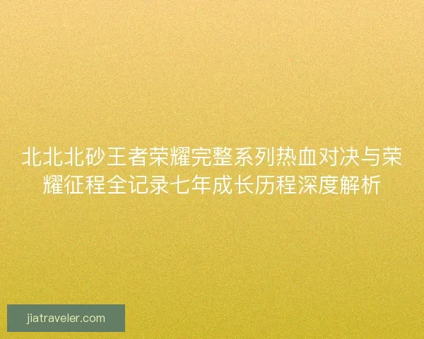 北北北砂王者荣耀完整系列热血对决与荣耀征程全记录七年成长历程深度解析