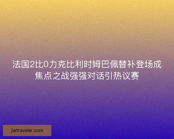 法国2比0力克比利时姆巴佩替补登场成焦点之战强强对话引热议赛